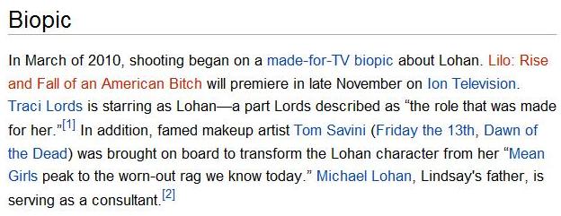 In March of 2010, shooting began on a  made for TV biopic about Lohan.  Lilo: Rise and Fall of an American Bitch will premiere in late November on Ion Television.  Traci Lords is starring as Lohan--a part Lords described as "the role that was made for her."  In addition, famed makeup artist Tom Savini (Friday the 13th, Dawn of the Dead) was brought on board to transform the Lohan character from her "Mean Girls peak to the worn-out rag we know today."  Michael Lohan, Lindsay's father, is serving as a consultant.